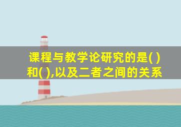 课程与教学论研究的是( )和( ),以及二者之间的关系